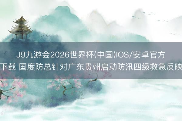 J9九游会2026世界杯(中国)IOS/安卓官方下载 国度防总针对广东贵州启动防汛四级救急反映