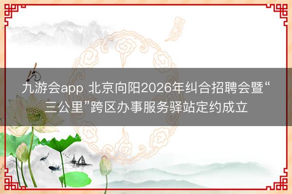 九游会app 北京向阳2026年纠合招聘会暨“三公里”跨区办事服务驿站定约成立