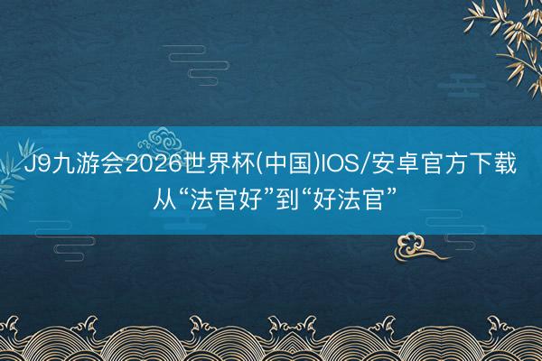 J9九游会2026世界杯(中国)IOS/安卓官方下载 从“法官好”到“好法官”