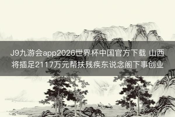 J9九游会app2026世界杯中国官方下载 山西将插足2117万元帮扶残疾东说念阁下事创业