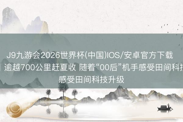 J9九游会2026世界杯(中国)IOS/安卓官方下载 视频丨逾越700公里赶夏收 随着“00后”机手感受田间科技升级