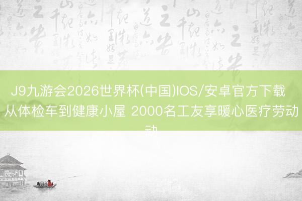 J9九游会2026世界杯(中国)IOS/安卓官方下载 从体检车到健康小屋 2000名工友享暖心医疗劳动