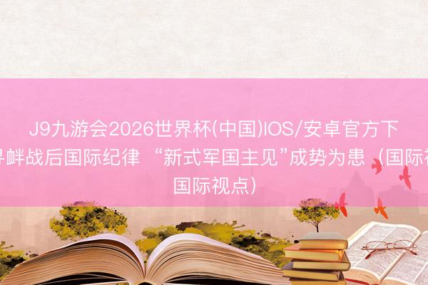 J9九游会2026世界杯(中国)IOS/安卓官方下载 寻衅战后国际纪律  “新式军国主见”成势为患（国际视点）