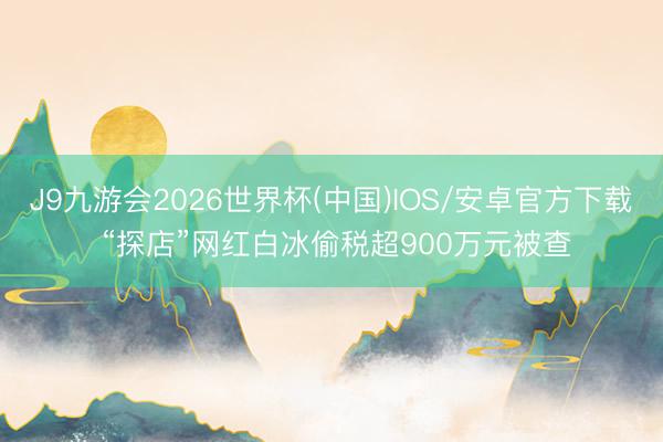 J9九游会2026世界杯(中国)IOS/安卓官方下载 “探店”网红白冰偷税超900万元被查