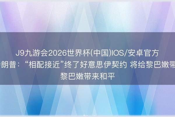 J9九游会2026世界杯(中国)IOS/安卓官方下载 特朗普：“相配接近”终了好意思伊契约 将给黎巴嫩带来和平