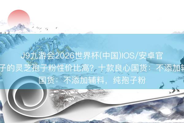 J9九游会2026世界杯(中国)IOS/安卓官方下载 哪个牌子的灵芝孢子粉性价比高？十款良心国货：不添加辅料，纯孢子粉