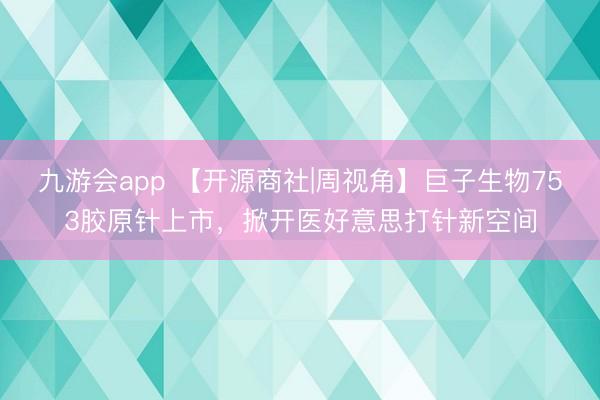九游会app 【开源商社|周视角】巨子生物753胶原针上市，掀开医好意思打针新空间