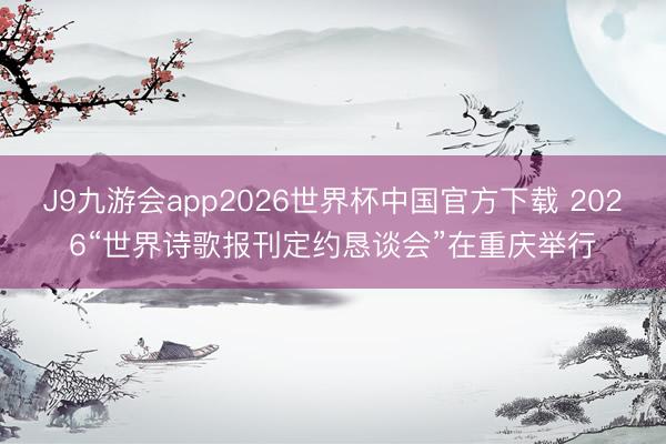 J9九游会app2026世界杯中国官方下载 2026“世界诗歌报刊定约恳谈会”在重庆举行