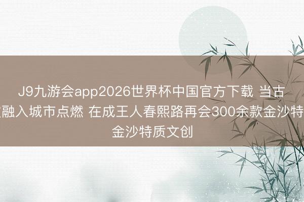 J9九游会app2026世界杯中国官方下载 当古蜀斯文融入城市点燃 在成王人春熙路再会300余款金沙特质文创