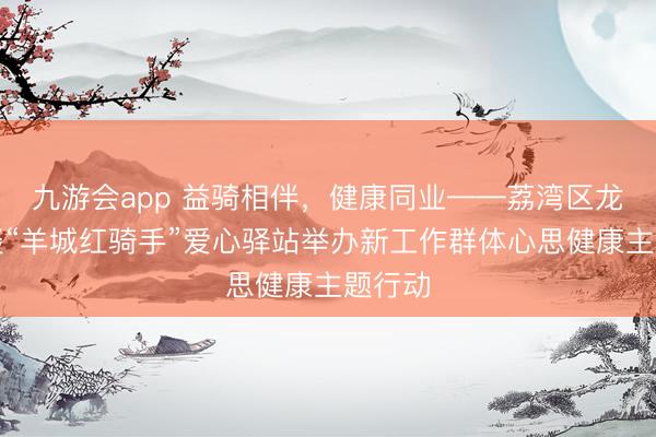 九游会app 益骑相伴，健康同业——荔湾区龙津街谈“羊城红骑手”爱心驿站举办新工作群体心思健康主题行动