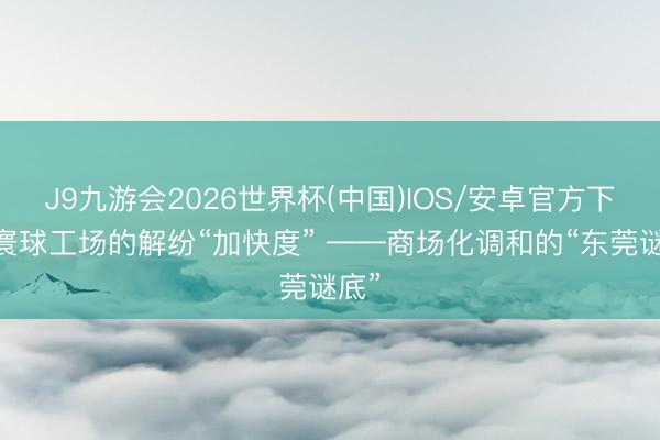 J9九游会2026世界杯(中国)IOS/安卓官方下载 寰球工场的解纷“加快度” ——商场化调和的“东莞谜底”