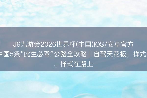 J9九游会2026世界杯(中国)IOS/安卓官方下载 中国5条“此生必驾”公路全攻略|自驾天花板,样式在路上