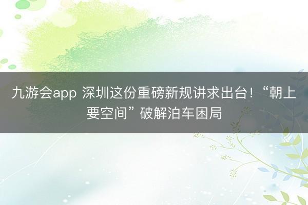 九游会app 深圳这份重磅新规讲求出台!“朝上要空间” 破解泊车困局