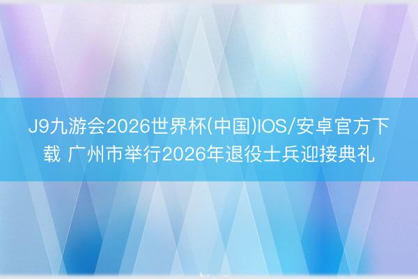 J9九游会2026世界杯(中国)IOS/安卓官方下载 广州市举行2026年退役士兵迎接典礼