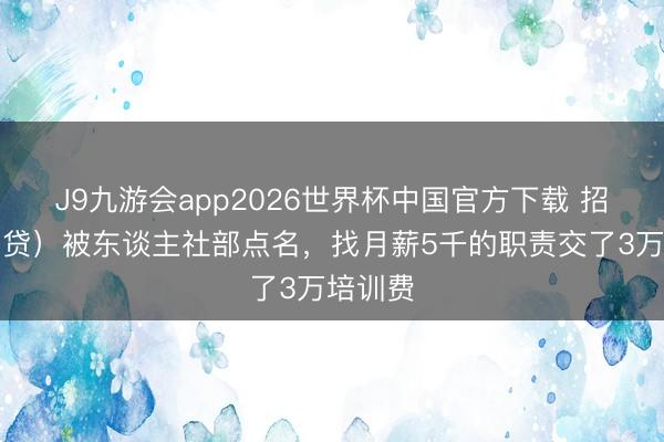 J9九游会app2026世界杯中国官方下载 招转培（贷）被东谈主社部点名，找月薪5千的职责交了3万培训费
