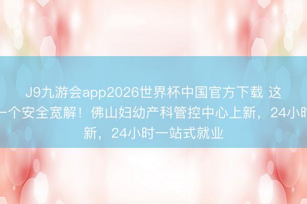 J9九游会app2026世界杯中国官方下载 这里生娃主打一个安全宽解!佛山妇幼产科管控中心上新,24小时一站式就业