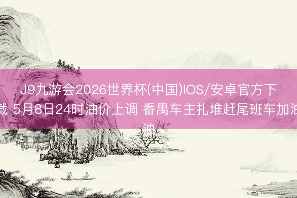 J9九游会2026世界杯(中国)IOS/安卓官方下载 5月8日24时油价上调 番禺车主扎堆赶尾班车加油