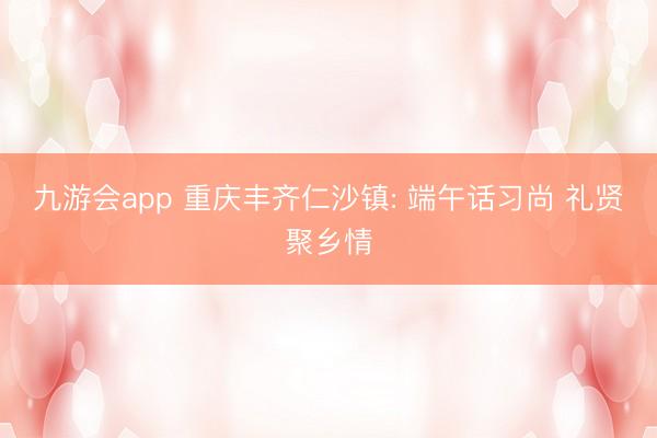 九游会app 重庆丰齐仁沙镇: 端午话习尚 礼贤聚乡情