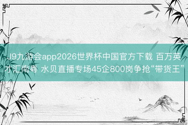 J9九游会app2026世界杯中国官方下载 百万英才汇南粤 水贝直播专场45企800岗争抢“带货王”