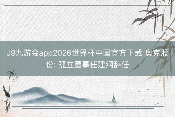 J9九游会app2026世界杯中国官方下载 奥克股份: 孤立董事任建纲辞任