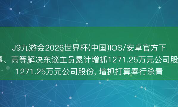 J9九游会2026世界杯(中国)IOS/安卓官方下载 安孚科技: 部分董事、高等解决东谈主员累计增抓1271.25万元公司股份， 增抓打算奉行杀青