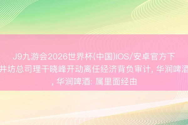 J9九游会2026世界杯(中国)IOS/安卓官方下载 独家|对水井坊总司理干晓峰开动离任经济背负审计, 华润啤酒: 属里面经由