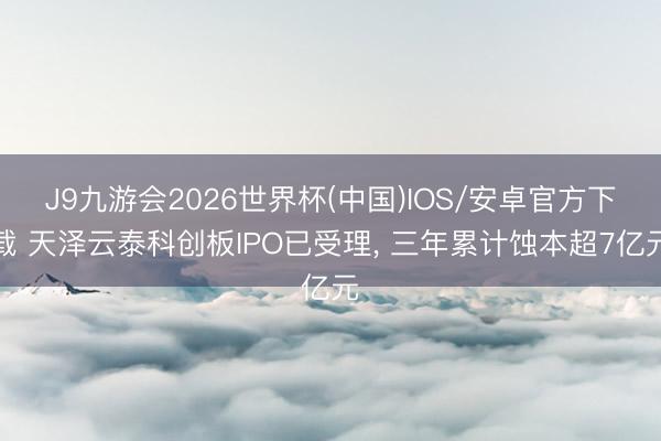 J9九游会2026世界杯(中国)IOS/安卓官方下载 天泽云泰科创板IPO已受理， 三年累计蚀本超7亿元