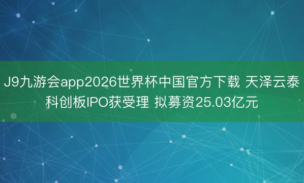 J9九游会app2026世界杯中国官方下载 天泽云泰科创板IPO获受理 拟募资25.03亿元