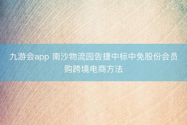 九游会app 南沙物流园告捷中标中免股份会员购跨境电商方法
