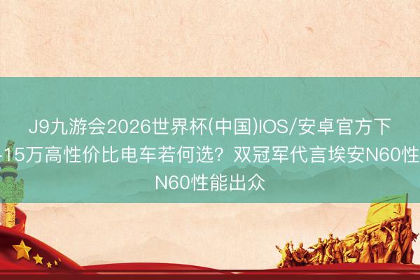 J9九游会2026世界杯(中国)IOS/安卓官方下载 10-15万高性价比电车若何选？双冠军代言埃安N60性能出众