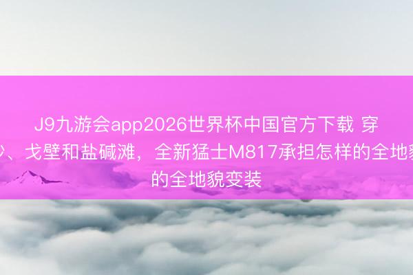 J9九游会app2026世界杯中国官方下载 穿过软沙、戈壁和盐碱滩，全新猛士M817承担怎样的全地貌变装