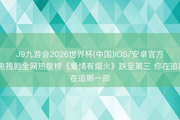 J9九游会2026世界杯(中国)IOS/安卓官方下载 电视剧全网热度榜《爱情有烟火》跌至第三 你在追哪一部