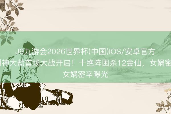 J9九游会2026世界杯(中国)IOS/安卓官方下载 封神大劫首场大战开启！十绝阵困杀12金仙，女娲密辛曝光