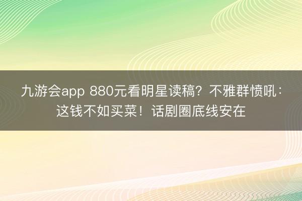 九游会app 880元看明星读稿？不雅群愤吼：这钱不如买菜！话剧圈底线安在